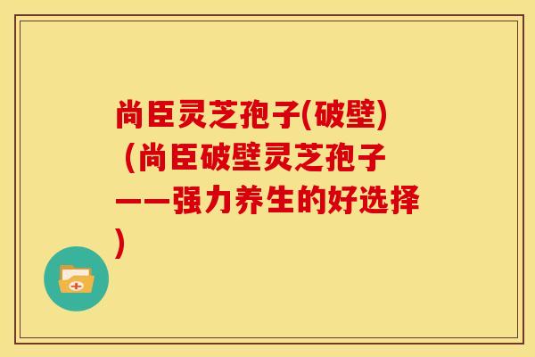 尚臣灵芝孢子(破壁) (尚臣破壁灵芝孢子——强力养生的好选择)