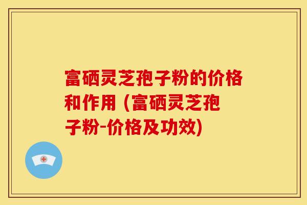 富硒灵芝孢子粉的价格和作用 (富硒灵芝孢子粉-价格及功效)