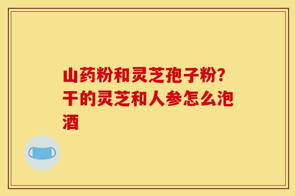 山药粉和灵芝孢子粉？干的灵芝和人参怎么泡酒