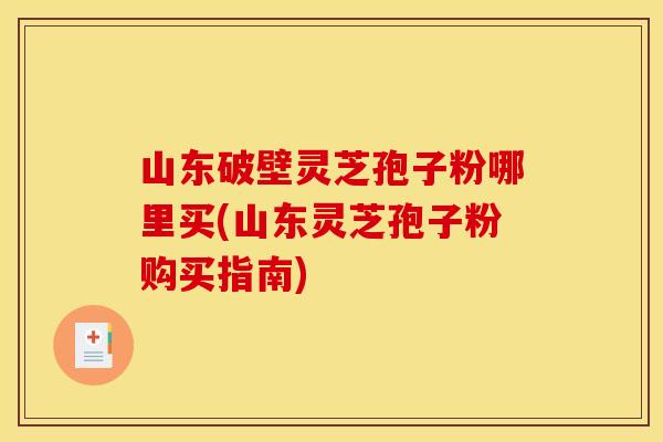 山东破壁灵芝孢子粉哪里买(山东灵芝孢子粉购买指南)