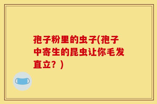 孢子粉里的虫子(孢子中寄生的昆虫让你毛发直立?)