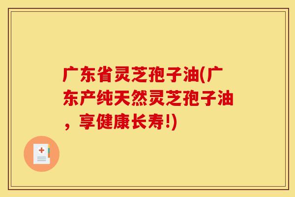 广东省灵芝孢子油(广东产纯天然灵芝孢子油，享健康长寿!)