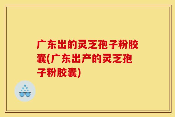 广东出的灵芝孢子粉胶囊(广东出产的灵芝孢子粉胶囊)