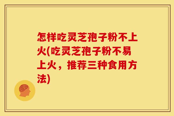 怎样吃灵芝孢子粉不上火(吃灵芝孢子粉不易上火,推荐三种食用方法)