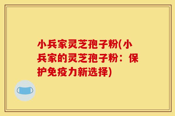 小兵家灵芝孢子粉(小兵家的灵芝孢子粉:保护免疫力新选择)