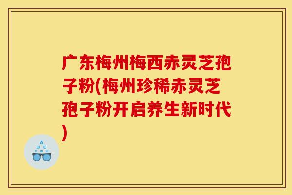 广东梅州梅西赤灵芝孢子粉(梅州珍稀赤灵芝孢子粉开启养生新时代)