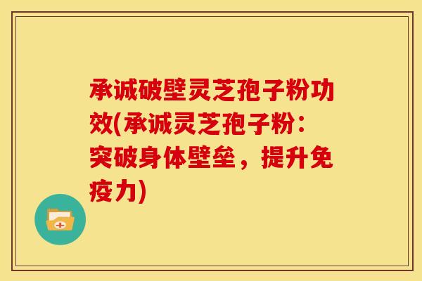 承诚破壁灵芝孢子粉功效(承诚灵芝孢子粉:突破身体壁垒,提升免疫力)