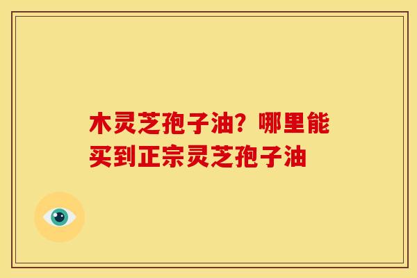 木灵芝孢子油?哪里能买到正宗灵芝孢子油