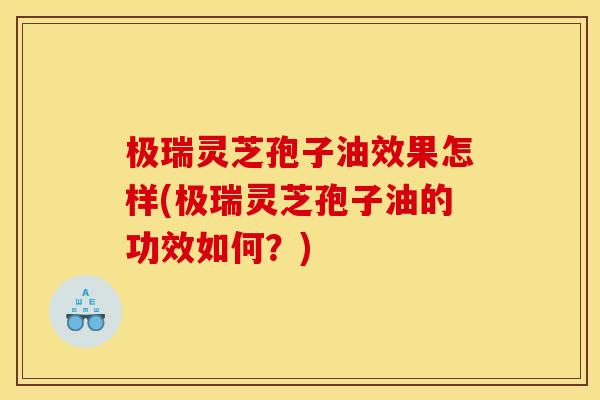 极瑞灵芝孢子油效果怎样(极瑞灵芝孢子油的功效如何?)