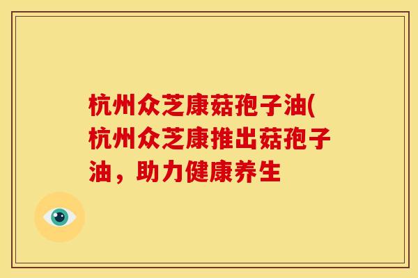 杭州众芝康菇孢子油(杭州众芝康推出菇孢子油,助力健康养生
