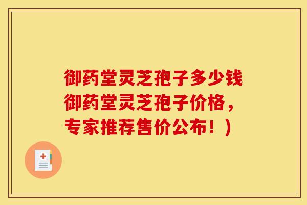 御药堂灵芝孢子多少钱御药堂灵芝孢子价格,专家推荐售价公布!)