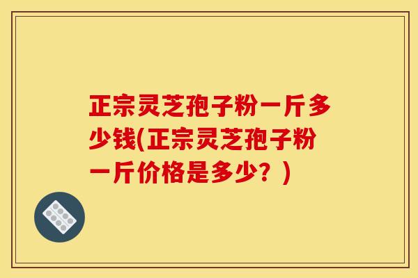 正宗灵芝孢子粉一斤多少钱(正宗灵芝孢子粉一斤价格是多少？)