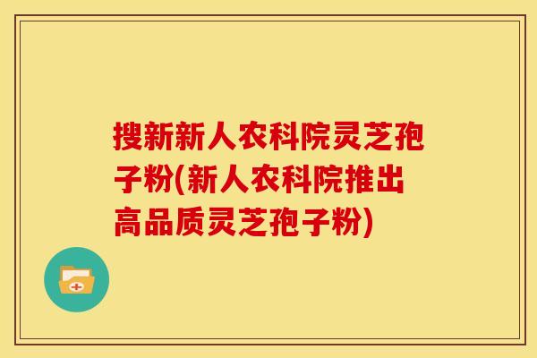 搜新新人农科院灵芝孢子粉(新人农科院推出高品质灵芝孢子粉)