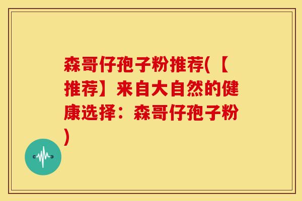 森哥仔孢子粉推荐(【推荐】来自大自然的健康选择：森哥仔孢子粉)