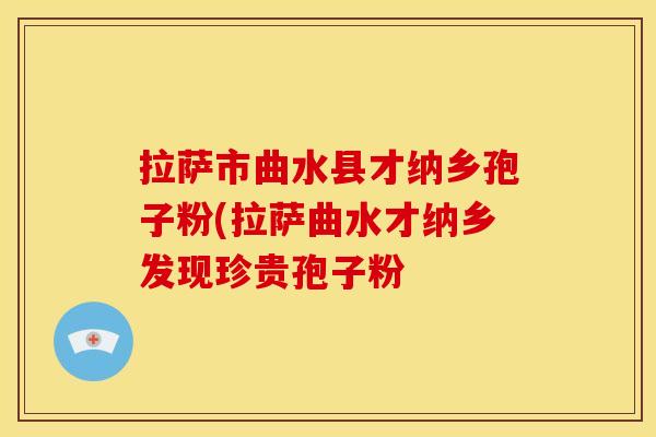 拉萨市曲水县才纳乡孢子粉(拉萨曲水才纳乡发现珍贵孢子粉