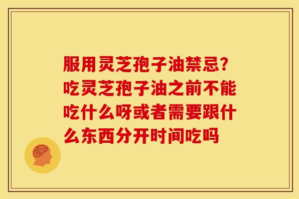 服用灵芝孢子油禁忌?吃灵芝孢子油之前不能吃什么呀或者需要跟什么东西分开时间吃吗