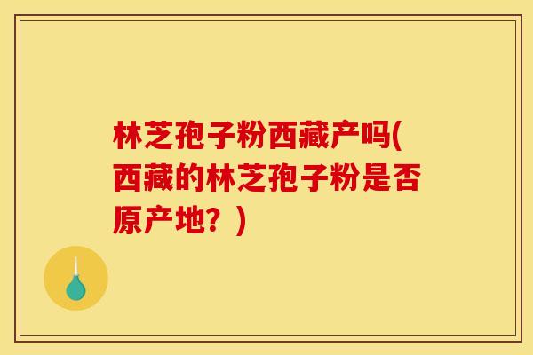 林芝孢子粉西藏产吗(西藏的林芝孢子粉是否原产地?)