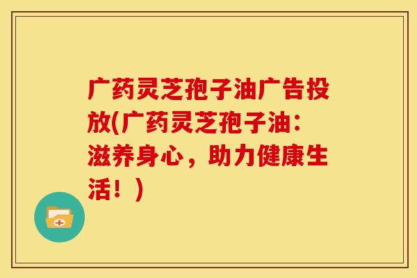 广药灵芝孢子油广告投放(广药灵芝孢子油:滋养身心,助力健康生活!)