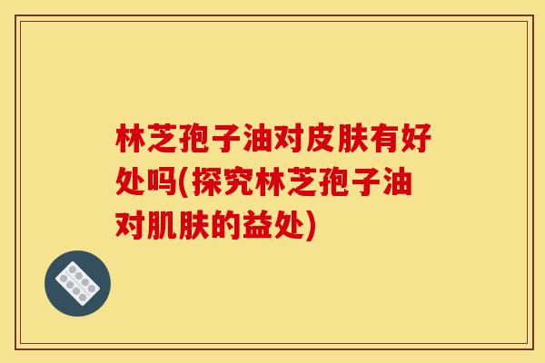林芝孢子油对皮肤有好处吗(探究林芝孢子油对肌肤的益处)