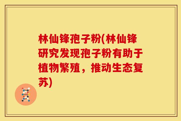 林仙锋孢子粉(林仙锋研究发现孢子粉有助于植物繁殖,推动生态复苏)