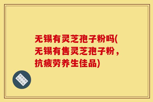 无锡有灵芝孢子粉吗(无锡有售灵芝孢子粉,抗疲劳养生佳品)
