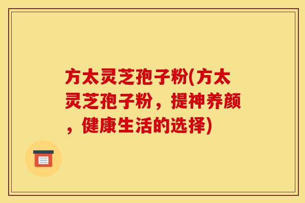 方太灵芝孢子粉(方太灵芝孢子粉，提神养颜，健康生活的选择)
