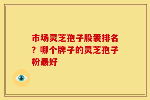 市场灵芝孢子股囊排名?哪个牌子的灵芝孢子粉最好