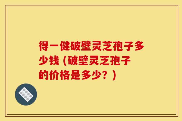 得一健破壁灵芝孢子多少钱 (破壁灵芝孢子的价格是多少？)