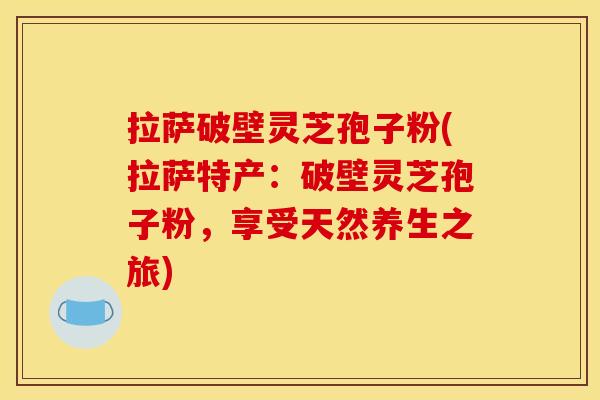 拉萨破壁灵芝孢子粉(拉萨特产:破壁灵芝孢子粉,享受天然养生之旅)