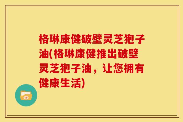 格琳康健破壁灵芝狍子油(格琳康健推出破壁灵芝狍子油,让您拥有健康生活)