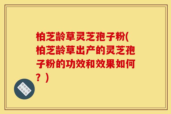 柏芝龄草灵芝孢子粉(柏芝龄草出产的灵芝孢子粉的功效和效果如何?)