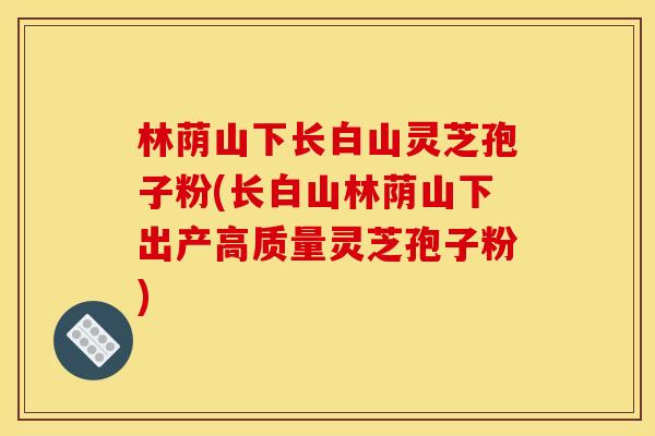 林荫山下长白山灵芝孢子粉(长白山林荫山下出产高质量灵芝孢子粉)