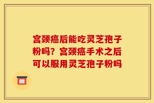 宫颈癌后能吃灵芝孢子粉吗?宫颈癌手术之后可以服用灵芝孢子粉吗
