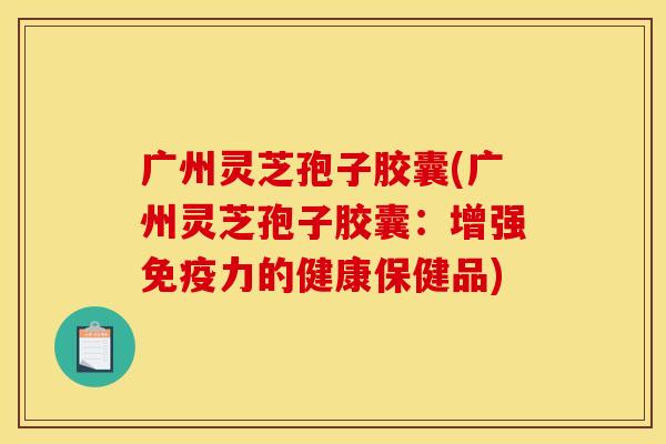 广州灵芝孢子胶囊(广州灵芝孢子胶囊：增强免疫力的健康保健品)
