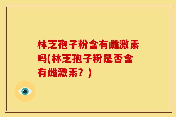 林芝孢子粉含有雌激素吗(林芝孢子粉是否含有雌激素？)