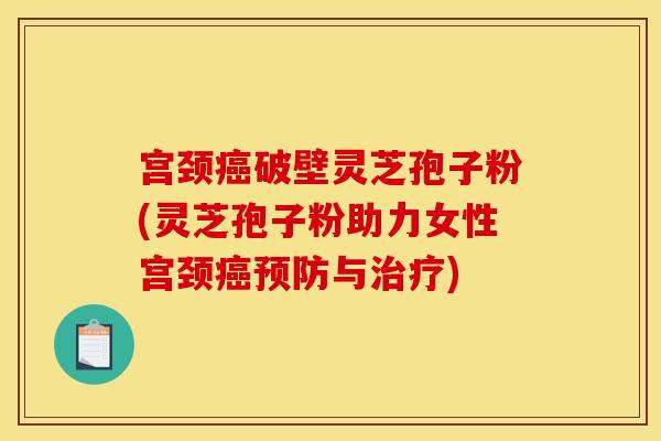 宫颈癌破壁灵芝孢子粉(灵芝孢子粉助力女性宫颈癌预防与治疗)