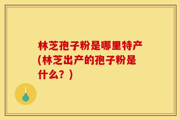 林芝孢子粉是哪里特产(林芝出产的孢子粉是什么？)