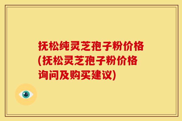抚松纯灵芝孢子粉价格(抚松灵芝孢子粉价格询问及购买建议)
