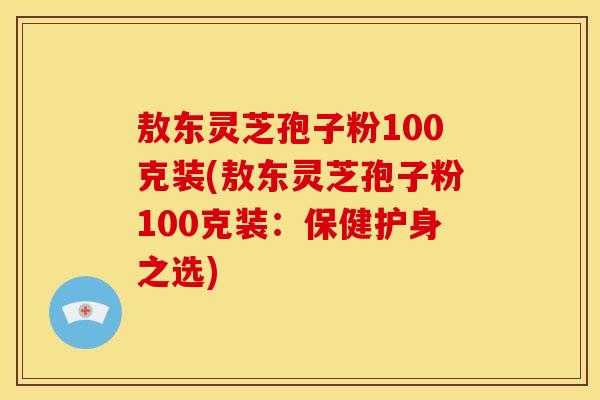 敖东灵芝孢子粉100克装(敖东灵芝孢子粉100克装:保健护身之选)