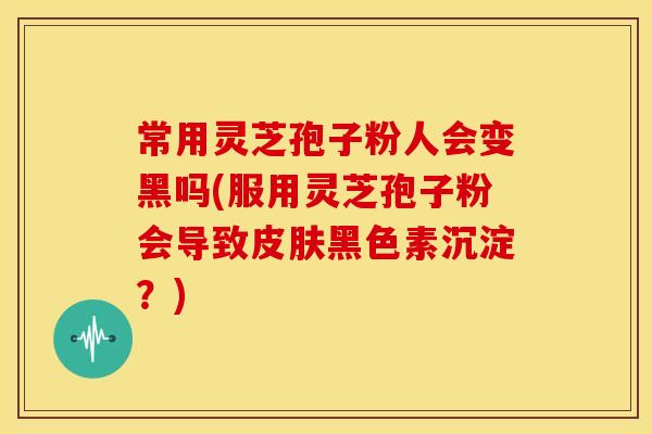 常用灵芝孢子粉人会变黑吗(服用灵芝孢子粉会导致皮肤黑色素沉淀?)