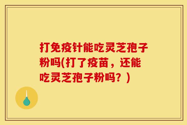 打免疫针能吃灵芝孢子粉吗(打了疫苗,还能吃灵芝孢子粉吗?)