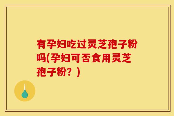 有孕妇吃过灵芝孢子粉吗(孕妇可否食用灵芝孢子粉？)