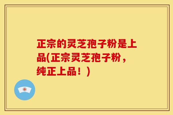 正宗的灵芝孢子粉是上品(正宗灵芝孢子粉,纯正上品!)
