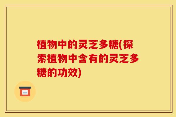 植物中的灵芝多糖(探索植物中含有的灵芝多糖的功效)