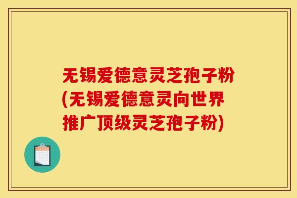 无锡爱德意灵芝孢子粉(无锡爱德意灵向世界推广顶级灵芝孢子粉)