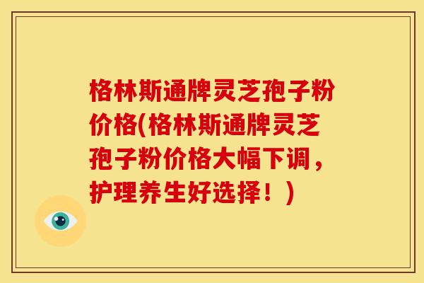格林斯通牌灵芝孢子粉价格(格林斯通牌灵芝孢子粉价格大幅下调,护理养生好选择!)