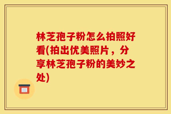 林芝孢子粉怎么拍照好看(拍出优美照片,分享林芝孢子粉的美妙之处)