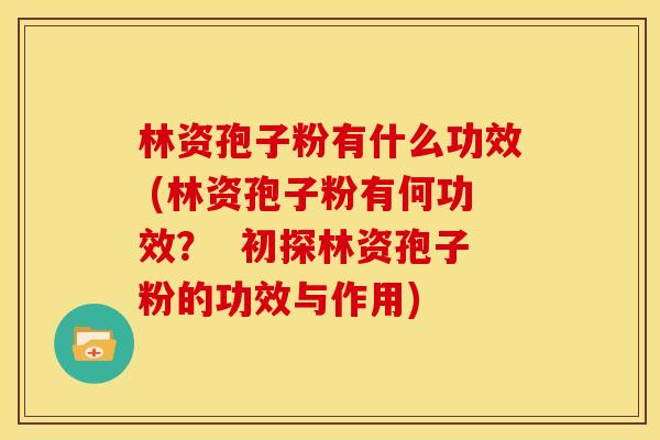 林资孢子粉有什么功效 (林资孢子粉有何功效？  初探林资孢子粉的功效与作用)