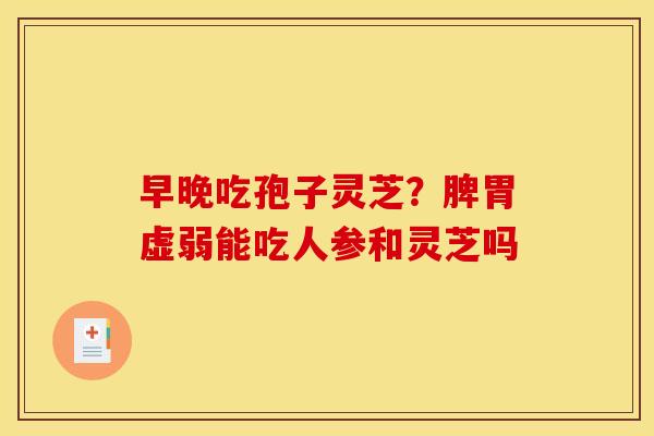 早晚吃孢子灵芝?脾胃虚弱能吃人参和灵芝吗