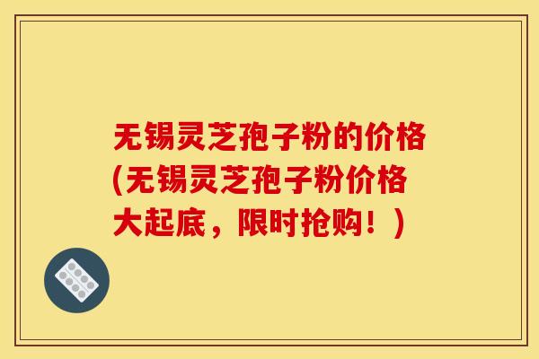 无锡灵芝孢子粉的价格(无锡灵芝孢子粉价格大起底,限时抢购!)
